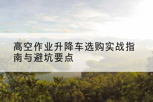延津升降车怎么选-高空作业升降车选购实战指南与避坑要点