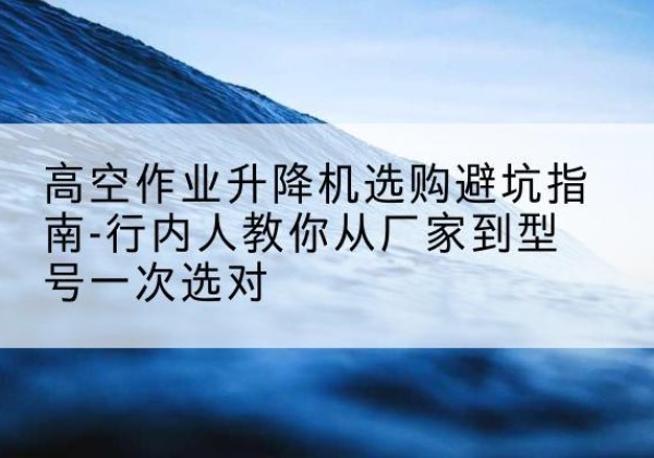 延津升降平台厂家-高空作业升降机选购避坑指南-行内人教你从厂家到型号一次选对