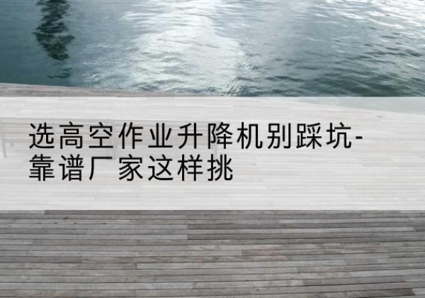 延津剪叉式升降机厂家-选高空作业升降机别踩坑-靠谱厂家这样挑