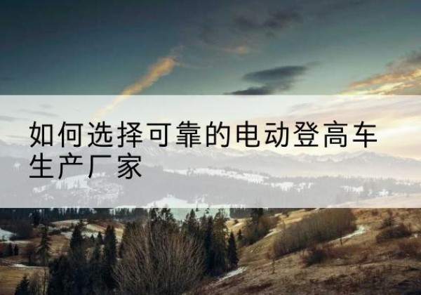 延津电动登高车厂家-如何选择可靠的电动登高车生产厂家