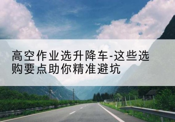延津升降车厂家-高空作业选升降车-这些选购要点助你*避坑