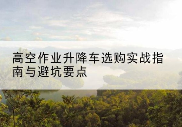 延津升降车怎么选-高空作业升降车选购实战指南与避坑要点